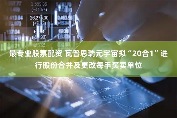 最专业股票配资 瓦普思瑞元宇宙拟“20合1”进行股份合并及更改每手买卖单位