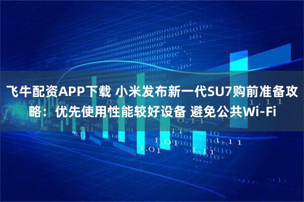 飞牛配资APP下载 小米发布新一代SU7购前准备攻略：优先使用性能较好设备 避免公共Wi-Fi
