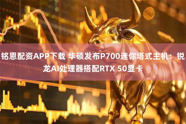 铭恩配资APP下载 华硕发布P700迷你塔式主机：锐龙AI处理器搭配RTX 50显卡