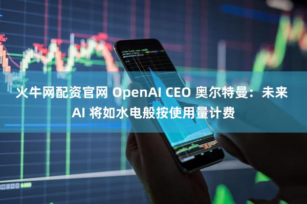 火牛网配资官网 OpenAI CEO 奥尔特曼：未来 AI 将如水电般按使用量计费