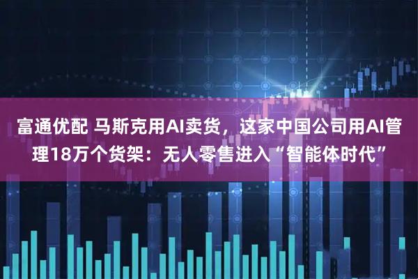 富通优配 马斯克用AI卖货，这家中国公司用AI管理18万个货架：无人零售进入“智能体时代”