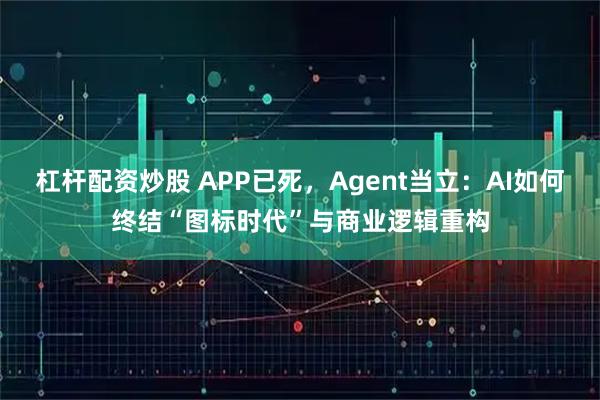 杠杆配资炒股 APP已死，Agent当立：AI如何终结“图标时代”与商业逻辑重构