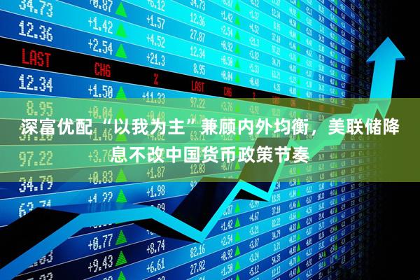 深富优配 “以我为主”兼顾内外均衡，美联储降息不改中国货币政策节奏