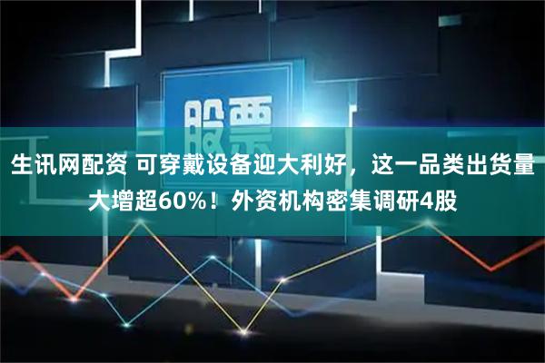 生讯网配资 可穿戴设备迎大利好，这一品类出货量大增超60%！外资机构密集调研4股