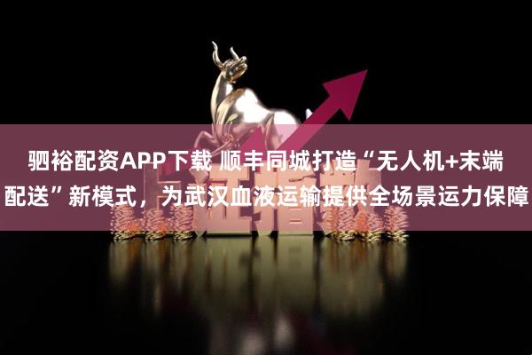驷裕配资APP下载 顺丰同城打造“无人机+末端配送”新模式，为武汉血液运输提供全场景运力保障