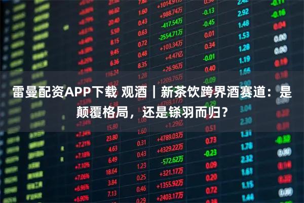 雷曼配资APP下载 观酒｜新茶饮跨界酒赛道：是颠覆格局，还是铩羽而归？