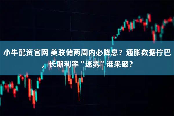 小牛配资官网 美联储两周内必降息？通胀数据拧巴，长期利率“迷雾”谁来破？