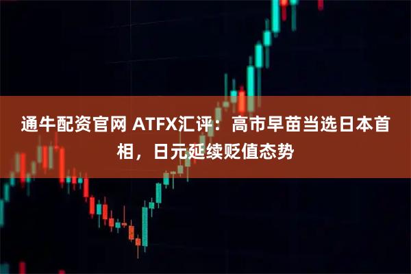 通牛配资官网 ATFX汇评：高市早苗当选日本首相，日元延续贬值态势