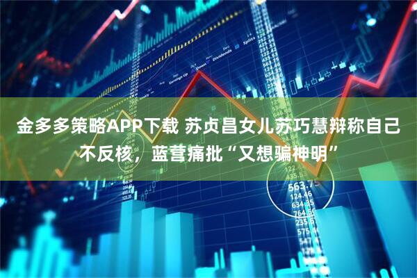 金多多策略APP下载 苏贞昌女儿苏巧慧辩称自己不反核，蓝营痛批“又想骗神明”
