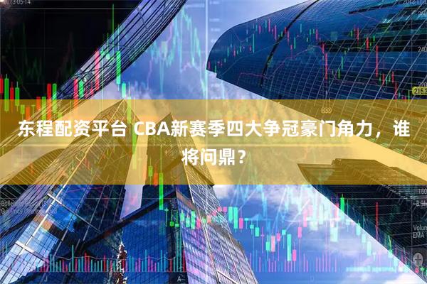东程配资平台 CBA新赛季四大争冠豪门角力，谁将问鼎？