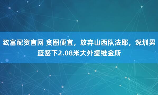 致富配资官网 贪图便宜，放弃山西队法耶，深圳男篮签下2.08米大外援维金斯