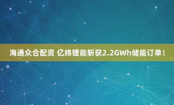 海通众合配资 亿纬锂能斩获2.2GWh储能订单！