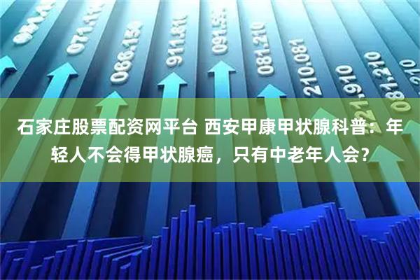 石家庄股票配资网平台 西安甲康甲状腺科普：年轻人不会得甲状腺癌，只有中老年人会？