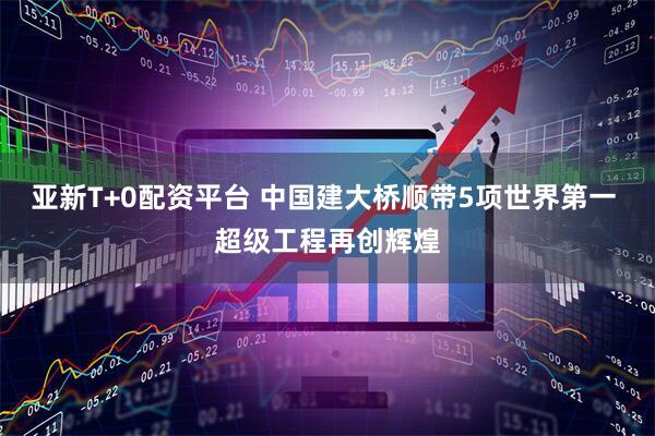 亚新T+0配资平台 中国建大桥顺带5项世界第一 超级工程再创辉煌