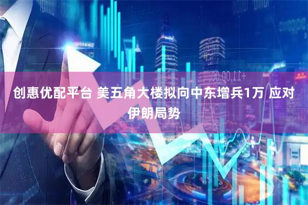 创惠优配平台 美五角大楼拟向中东增兵1万 应对伊朗局势