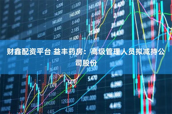 财鑫配资平台 益丰药房：高级管理人员拟减持公司股份