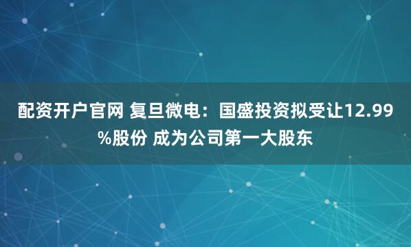 配资开户官网 复旦微电：国盛投资拟受让12.99%股份 成为公司第一大股东