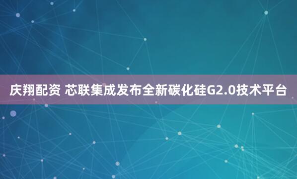 庆翔配资 芯联集成发布全新碳化硅G2.0技术平台