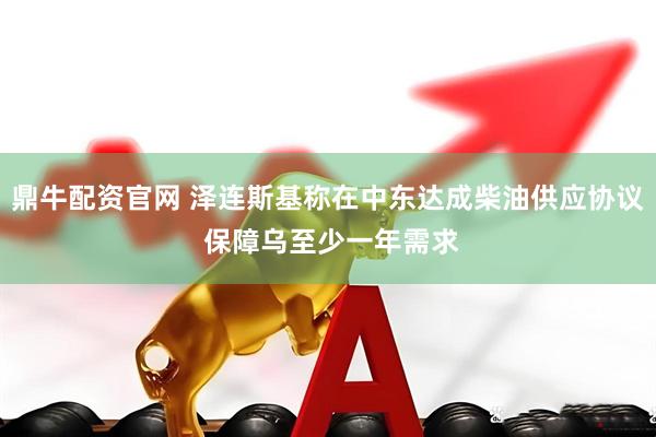鼎牛配资官网 泽连斯基称在中东达成柴油供应协议 保障乌至少一年需求