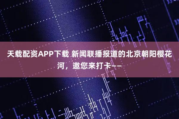 天载配资APP下载 新闻联播报道的北京朝阳樱花河，邀您来打卡——