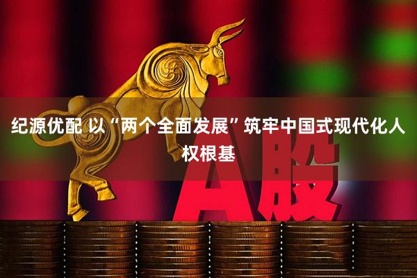 纪源优配 以“两个全面发展”筑牢中国式现代化人权根基