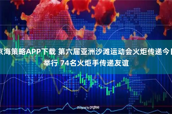 京海策略APP下载 第六届亚洲沙滩运动会火炬传递今日举行 74名火炬手传递友谊