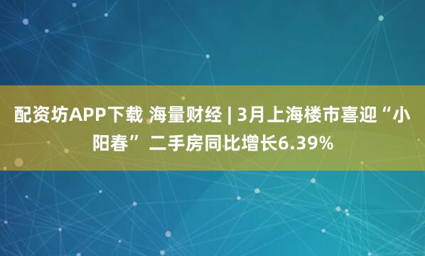配资坊APP下载 海量财经 | 3月上海楼市喜迎“小阳春” 二手房同比增长6.39%