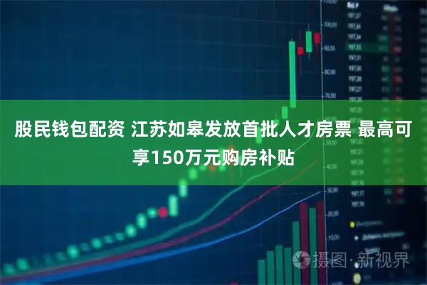 股民钱包配资 江苏如皋发放首批人才房票 最高可享150万元购房补贴