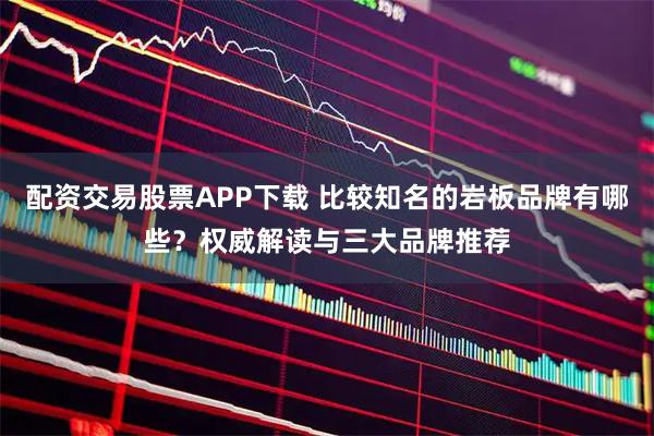 配资交易股票APP下载 比较知名的岩板品牌有哪些？权威解读与三大品牌推荐
