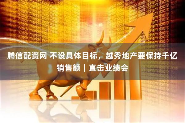 腾信配资网 不设具体目标，越秀地产要保持千亿销售额｜直击业绩会
