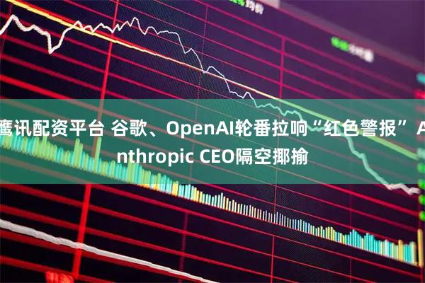 鹰讯配资平台 谷歌、OpenAI轮番拉响“红色警报” Anthropic CEO隔空揶揄