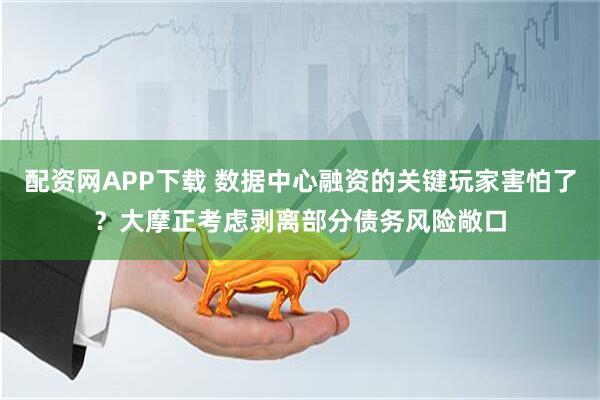 配资网APP下载 数据中心融资的关键玩家害怕了？大摩正考虑剥离部分债务风险敞口