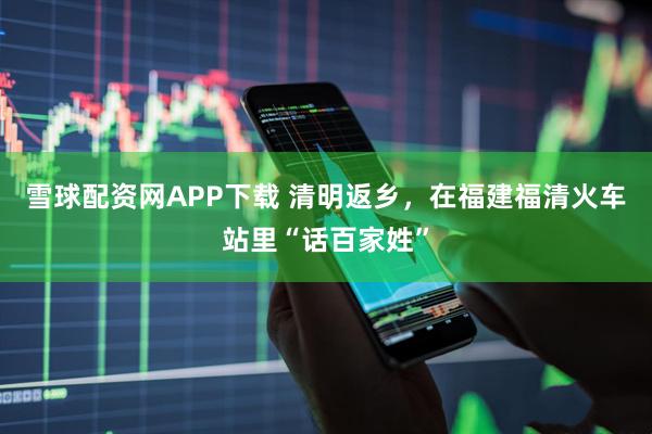 雪球配资网APP下载 清明返乡，在福建福清火车站里“话百家姓”