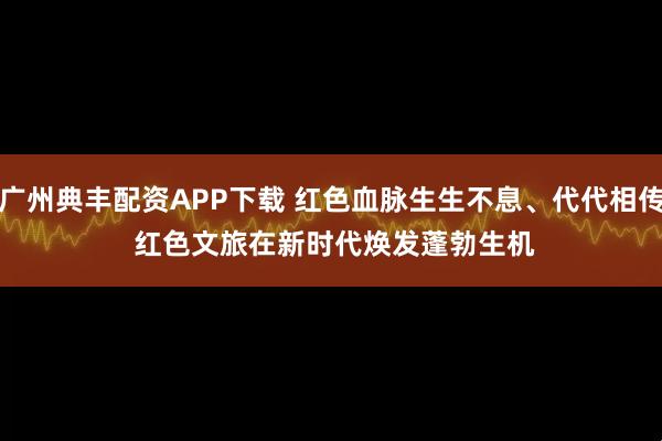 广州典丰配资APP下载 红色血脉生生不息、代代相传 红色文旅在新时代焕发蓬勃生机