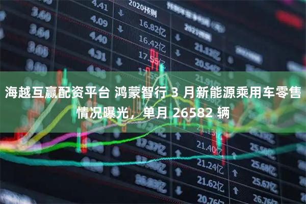 海越互赢配资平台 鸿蒙智行 3 月新能源乘用车零售情况曝光，单月 26582 辆