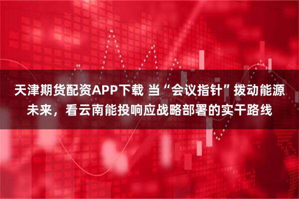 天津期货配资APP下载 当“会议指针”拨动能源未来，看云南能投响应战略部署的实干路线