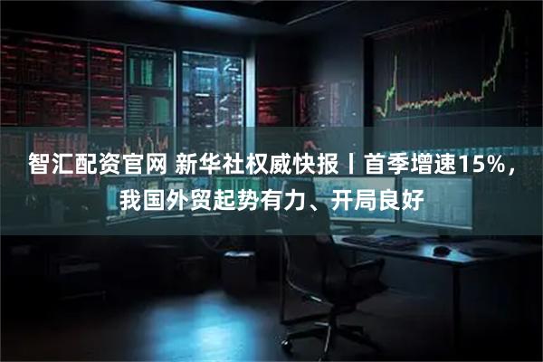 智汇配资官网 新华社权威快报丨首季增速15%，我国外贸起势有力、开局良好