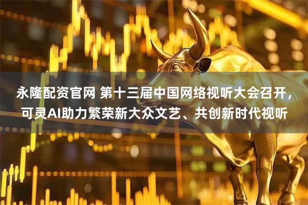永隆配资官网 第十三届中国网络视听大会召开，可灵AI助力繁荣新大众文艺、共创新时代视听