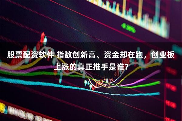 股票配资软件 指数创新高、资金却在跑，创业板上涨的真正推手是谁？