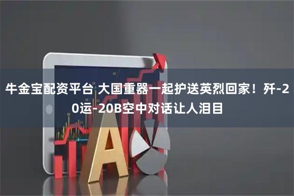 牛金宝配资平台 大国重器一起护送英烈回家！歼-20运-20B空中对话让人泪目