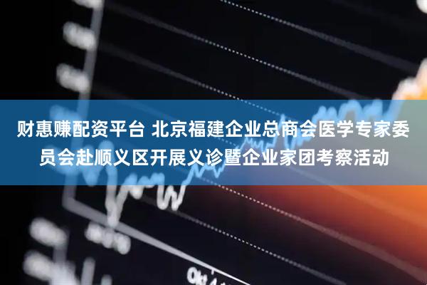 财惠赚配资平台 北京福建企业总商会医学专家委员会赴顺义区开展义诊暨企业家团考察活动