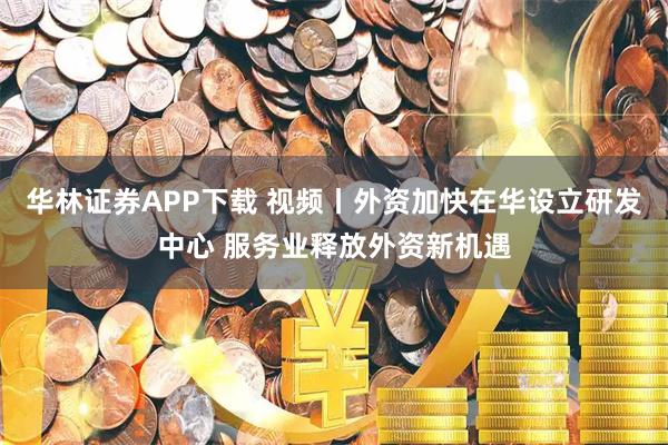华林证券APP下载 视频丨外资加快在华设立研发中心 服务业释放外资新机遇