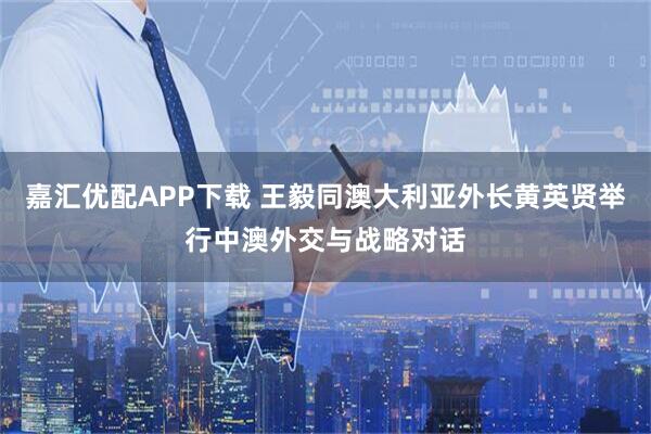 嘉汇优配APP下载 王毅同澳大利亚外长黄英贤举行中澳外交与战略对话
