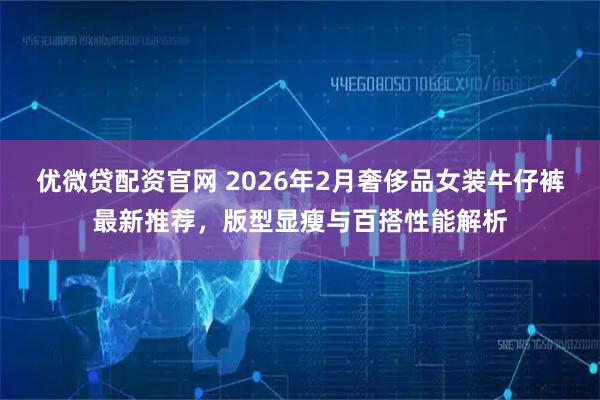 优微贷配资官网 2026年2月奢侈品女装牛仔裤最新推荐，版型显瘦与百搭性能解析