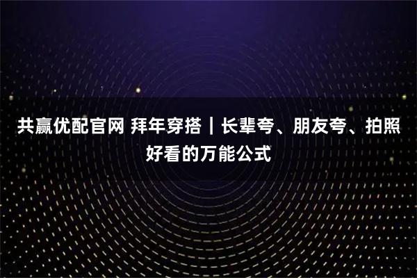 共赢优配官网 拜年穿搭｜长辈夸、朋友夸、拍照好看的万能公式