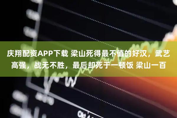 庆翔配资APP下载 梁山死得最不值的好汉，武艺高强，战无不胜，最后却死于一顿饭 梁山一百