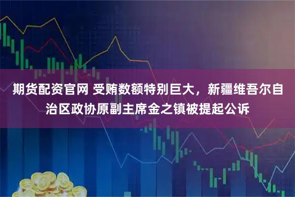 期货配资官网 受贿数额特别巨大，新疆维吾尔自治区政协原副主席金之镇被提起公诉