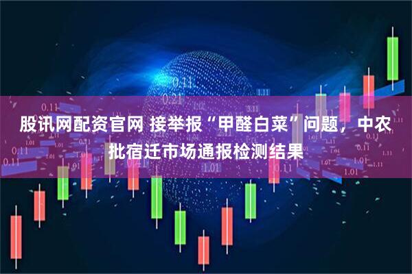 股讯网配资官网 接举报“甲醛白菜”问题,中农批宿迁市场通报检测结果
